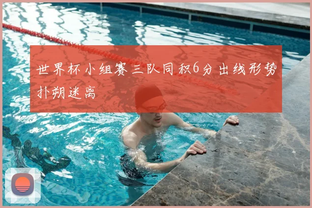 世界杯小组赛三队同积6分出线形势扑朔迷离