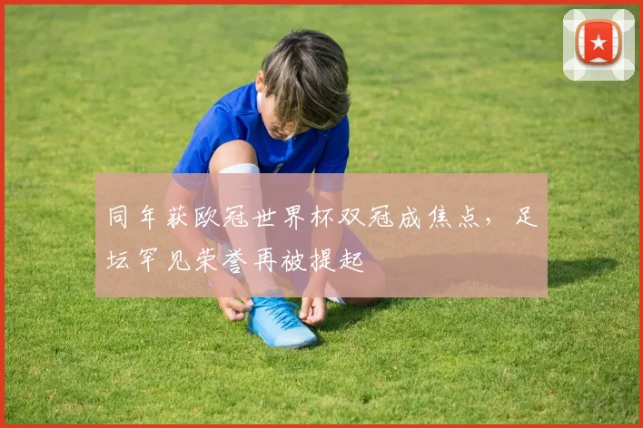 同年获欧冠世界杯双冠成焦点,足坛罕见荣誉再被提起