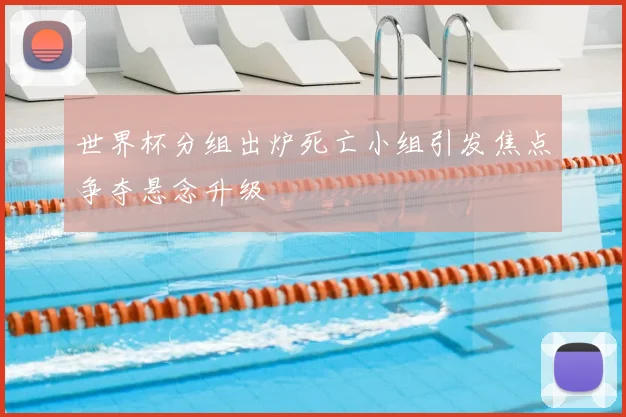 世界杯分组出炉死亡小组引发焦点争夺悬念升级