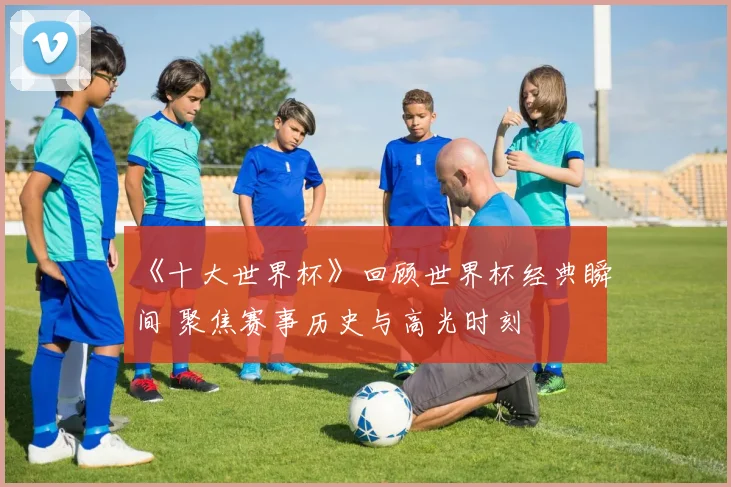 《十大世界杯》回顾世界杯经典瞬间 聚焦赛事历史与高光时刻