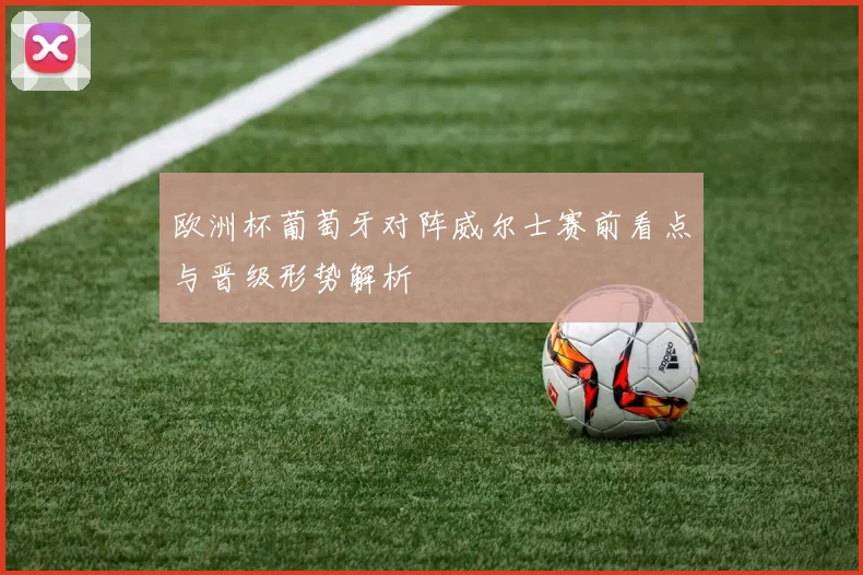 欧洲杯葡萄牙对阵威尔士赛前看点与晋级形势解析