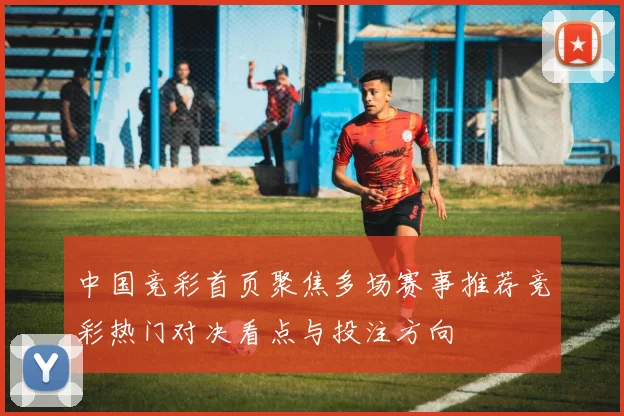 中国竞彩首页聚焦多场赛事推荐竞彩热门对决看点与投注方向