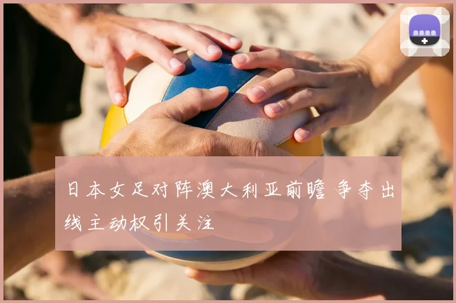 日本女足对阵澳大利亚前瞻 争夺出线主动权引关注