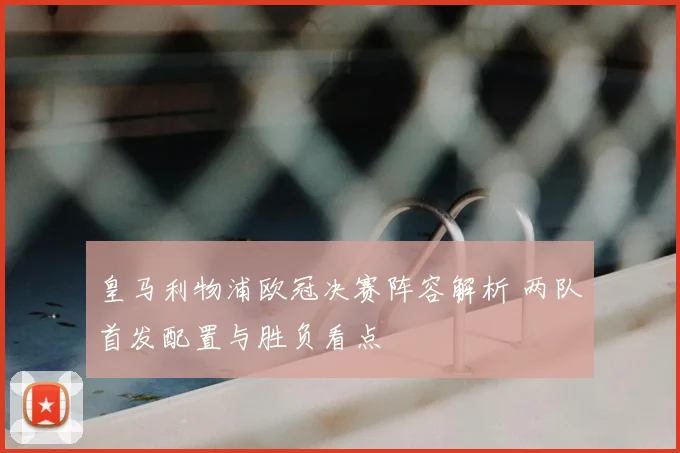 皇马利物浦欧冠决赛阵容解析 两队首发配置与胜负看点