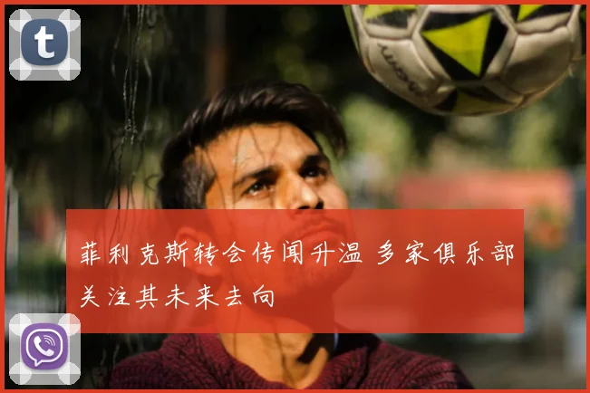 菲利克斯转会传闻升温 多家俱乐部关注其未来去向