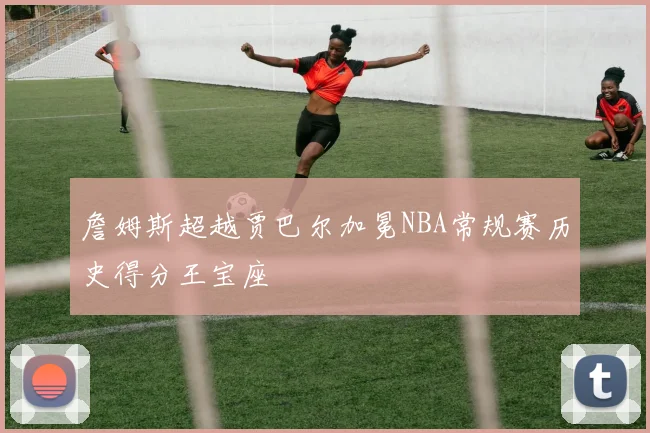 詹姆斯超越贾巴尔加冕NBA常规赛历史得分王宝座