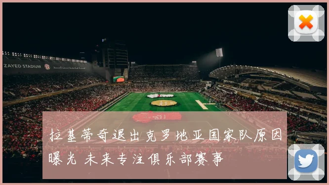 拉基蒂奇退出克罗地亚国家队原因曝光 未来专注俱乐部赛事
